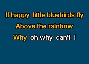 If happy little bluebirds fly

Above the rainbow

Why oh why can't I