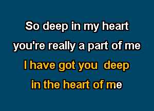 80 deep in my heart

you're really a part of me

I have got you deep

in the heart of me