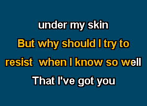 under my skin
But why should I try to

resist when I know so well

That I've got you