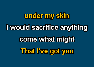 under my skin
I would sacrifice anything

come what might

That I've got you
