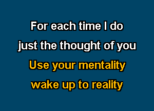 For each time I do

just the thought of you

Use your mentality

wake up to reality