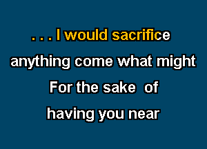 . . . I would sacrifice

anything come what might

For the sake of

having you near