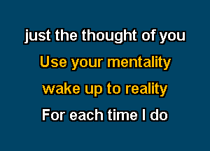 just the thought of you

Use your mentality

wake up to reality

For each time I do