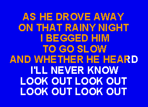 AS HE DROVE AWAY

ON THAT RAINY NIGHT
I BEGGED HIM

TO GO SLOW
AND WHETHER HE HEARD

I'LL NEVER KNOW

LOOK OUT LOOK OUT
LOOK OUT LOOK OUT