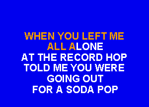 WHEN YOU LEFT ME
ALL ALONE

AT THE RECORD HOP
TOLD ME YOU WERE

GOING OUT
FOR A SODA POP
