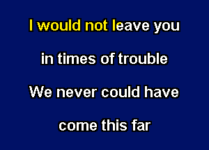 I would not leave you

in times of trouble
We never could have

come this far