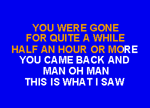 YOU WERE GONE
FOR QUITE A WHILE

HALF AN HOUR OR MORE
YOU CAME BACK AND

MAN OH MAN
THIS IS WHAT I SAW