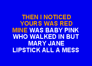 THEN I NOTICED
YOURS WAS RED

MINE WAS BABY PINK
WHO WALKED IN BUT

MARY JANE
LIPSTICK ALL A MESS