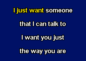 I just want someone
that I can talk to

I want you just

the way you are