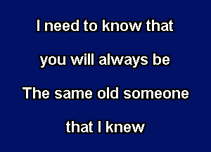 I need to know that

you will always be

The same old someone

that I knew