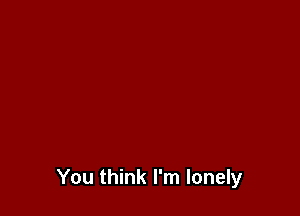 You think I'm lonely