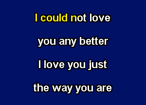 I could not love
you any better

I love you just

the way you are