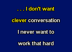 . . . I don't want

clever conversation

I never want to

work that hard