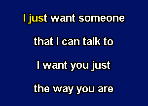 I just want someone
that I can talk to

I want you just

the way you are