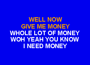 WELL NOW

GIVE ME MONEY

WHOLE LOT OF MONEY
WOH YEAH YOU KNOW

I NEED MONEY