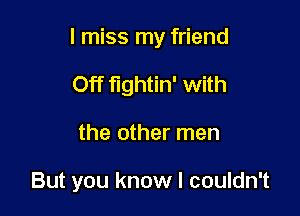 I miss my friend

Off fightin' with
the other men

But you know I couldn't