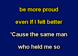 be more proud

even if I felt better
'Cause the same man

who held me so