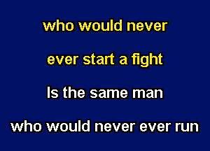 who would never

ever start a fight

Is the same man

who would never ever run