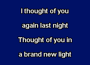 I thought of you

again last night

Thought of you in

a brand new light