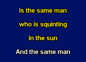 Is the same man

who is squinting

in the sun

And the same man