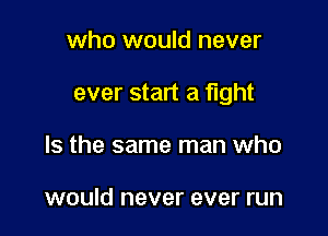 who would never

ever start a fight

Is the same man who

would never ever run