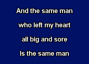 And the same man

who left my heart

all big and sore

Is the same man