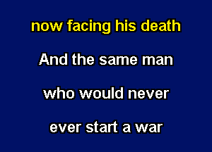 now facing his death

And the same man
who would never

ever start a war