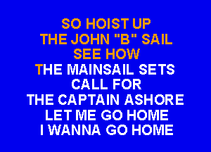 SO HOIST UP

THE JOHN B SAIL
SEE HOW

THE MAINSAIL SETS
CALL FOR

THE CAPTAIN ASHORE

LET ME GO HOME
I WANNA GO HOME