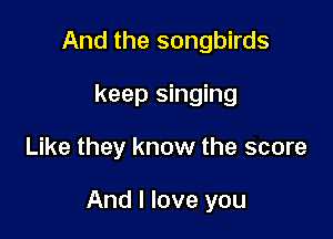 And the songbirds
keep singing

Like they know the score

And I love you