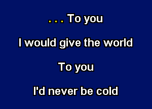...Toyou

I would give the world

To you

I'd never be cold