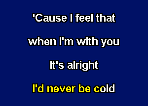 'Cause I feel that

when I'm with you

It's alright

I'd never be cold