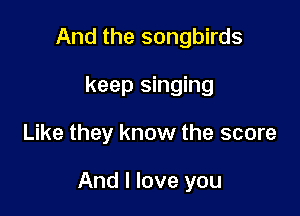 And the songbirds
keep singing

Like they know the score

And I love you