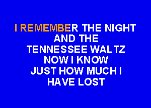 I REMEMBER THE NIGHT
AND THE

TENNESSEE WALTZ
NOW I KNOW

JUST HOW MUCH I
HAVE LOST