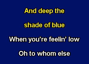 And deep the

shade of blue

When you,re feelin, low

Oh to whom else