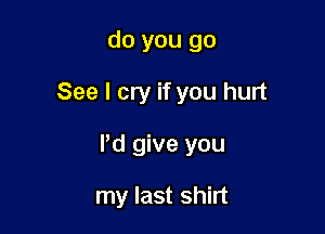 do you go

See I cry if you hurt

Pd give you

my last shirt