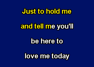 Just to hold me
and tell me you'll

be here to

love me today