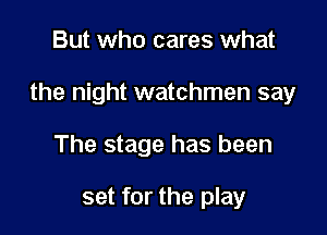 But who cares what

the night watchmen say

The stage has been

set for the play