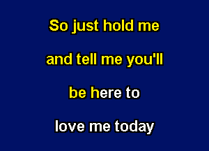 So just hold me
and tell me you'll

be here to

love me today