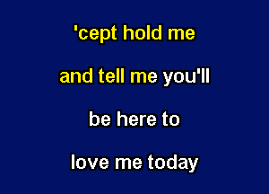 'cept hold me
and tell me you'll

be here to

love me today