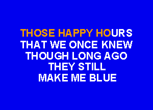 THOSE HAPPY HOURS

THAT WE ONCE KNEW

THOUGH LONG AGO
THEY STILL

MAKE ME BLUE