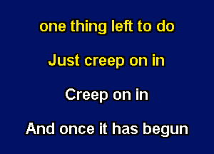 one thing left to do
Just creep on in

Creep on in

And once it has begun