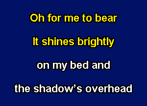 Oh for me to bear

It shines brightly

on my bed and

the shadow,s overhead