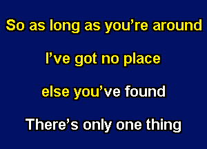 So as long as you're around
I've got no place

else yowve found

Therds only one thing