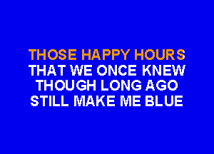 THOSE HAPPY HOURS

THAT WE ONCE KNEW
THOUGH LONG AGO

STILL MAKE ME BLUE