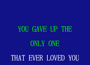 YOU GAVE UP THE
ONLY ONE
THAT EVER LOVED YOU