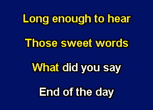 Long enough to hear

Those sweet words

What did you say

End of the day