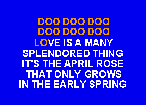 DOO D00 D00
DOO D00 D00

LOVE IS A MANY

SPLENDORED THING
IT'S THE APRIL ROSE

THAT ONLY GROWS
IN THE EARLY SPRING