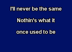 I'll never be the same

Nothin's what it

once used to be