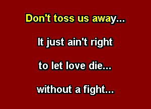 Don't toss us away...
It just ain't right

to let love die...

without a fight...