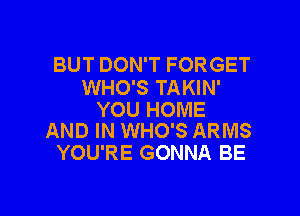 BUT DON'T FORGET
WHO'S TAKIN'

YOU HOME
AND IN WHO'S ARMS

YOU'RE GONNA BE